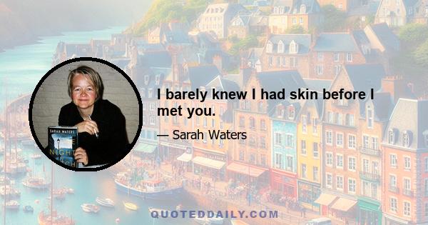 I barely knew I had skin before I met you.