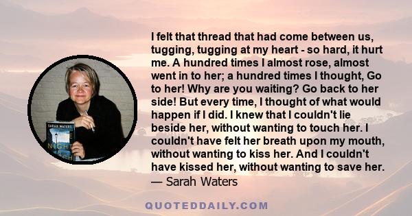 I felt that thread that had come between us, tugging, tugging at my heart - so hard, it hurt me. A hundred times I almost rose, almost went in to her; a hundred times I thought, Go to her! Why are you waiting? Go back