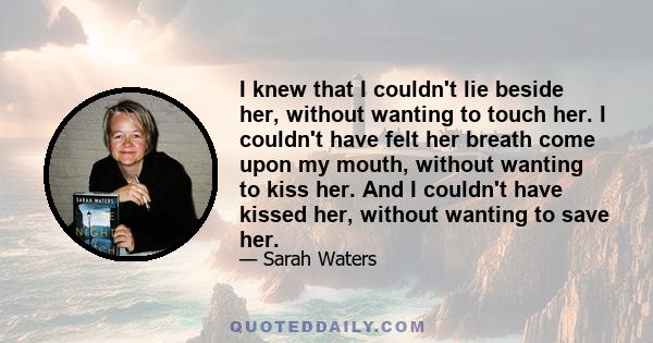 I knew that I couldn't lie beside her, without wanting to touch her. I couldn't have felt her breath come upon my mouth, without wanting to kiss her. And I couldn't have kissed her, without wanting to save her.