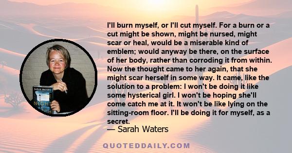 I'll burn myself, or I'll cut myself. For a burn or a cut might be shown, might be nursed, might scar or heal, would be a miserable kind of emblem; would anyway be there, on the surface of her body, rather than