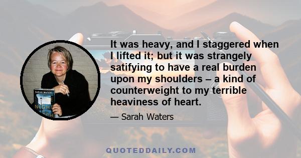 It was heavy, and I staggered when I lifted it; but it was strangely satifying to have a real burden upon my shoulders – a kind of counterweight to my terrible heaviness of heart.