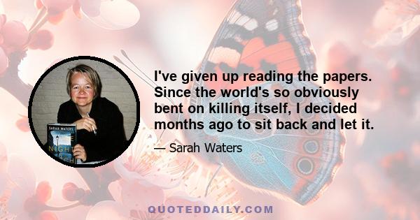 I've given up reading the papers. Since the world's so obviously bent on killing itself, I decided months ago to sit back and let it.