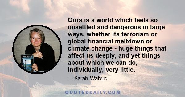 Ours is a world which feels so unsettled and dangerous in large ways, whether its terrorism or global financial meltdown or climate change - huge things that affect us deeply, and yet things about which we can do,