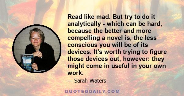 Read like mad. But try to do it analytically - which can be hard, because the better and more compelling a novel is, the less conscious you will be of its devices. It's worth trying to figure those devices out, however: 