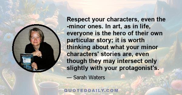 Respect your characters, even the ­minor ones. In art, as in life, everyone is the hero of their own particular story; it is worth thinking about what your minor characters' stories are, even though they may intersect