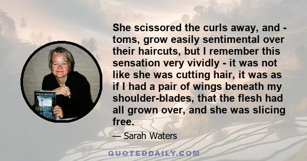 She scissored the curls away, and - toms, grow easily sentimental over their haircuts, but I remember this sensation very vividly - it was not like she was cutting hair, it was as if I had a pair of wings beneath my