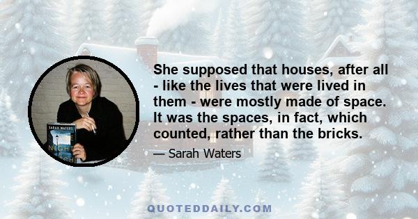 She supposed that houses, after all - like the lives that were lived in them - were mostly made of space. It was the spaces, in fact, which counted, rather than the bricks.