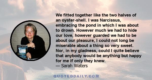 We fitted together like the two halves of an oyster-shell. I was Narcissus, embracing the pond in which I was about to drown. However much we had to hide our love, however guarded we had to be about our pleasure, I