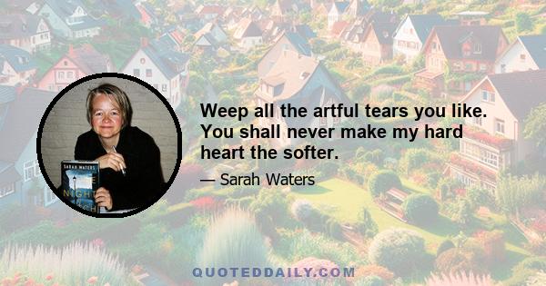 Weep all the artful tears you like. You shall never make my hard heart the softer.