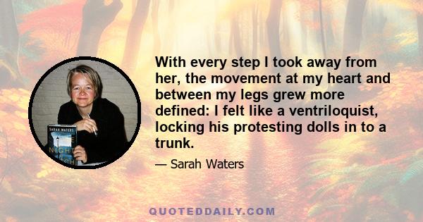 With every step I took away from her, the movement at my heart and between my legs grew more defined: I felt like a ventriloquist, locking his protesting dolls in to a trunk.