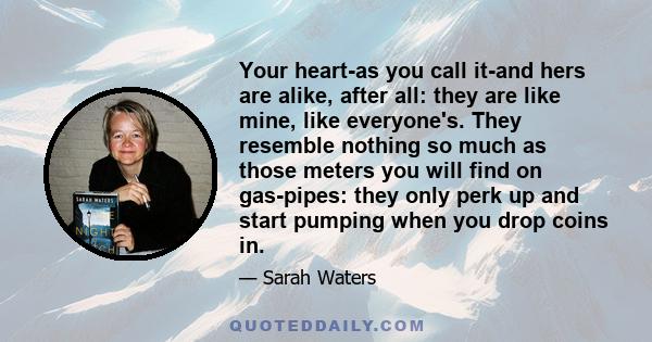 Your heart-as you call it-and hers are alike, after all: they are like mine, like everyone's. They resemble nothing so much as those meters you will find on gas-pipes: they only perk up and start pumping when you drop