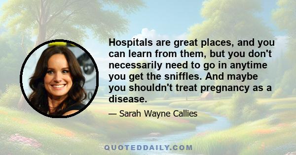 Hospitals are great places, and you can learn from them, but you don't necessarily need to go in anytime you get the sniffles. And maybe you shouldn't treat pregnancy as a disease.