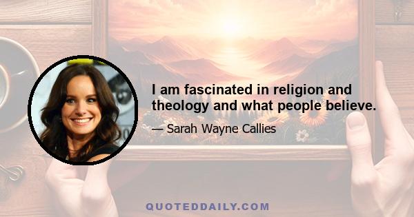 I am fascinated in religion and theology and what people believe.