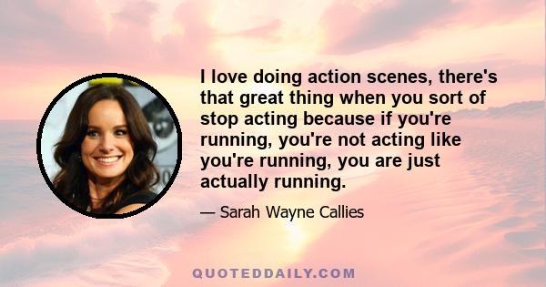 I love doing action scenes, there's that great thing when you sort of stop acting because if you're running, you're not acting like you're running, you are just actually running.