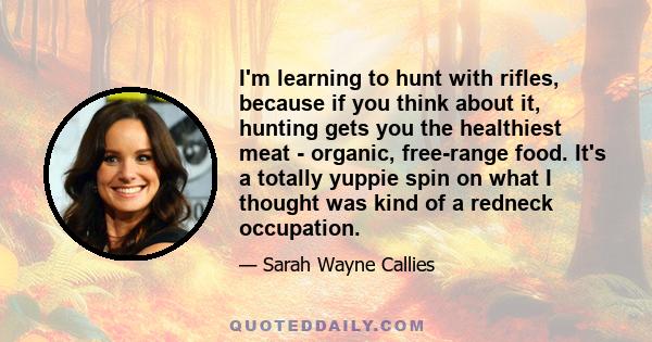 I'm learning to hunt with rifles, because if you think about it, hunting gets you the healthiest meat - organic, free-range food. It's a totally yuppie spin on what I thought was kind of a redneck occupation.