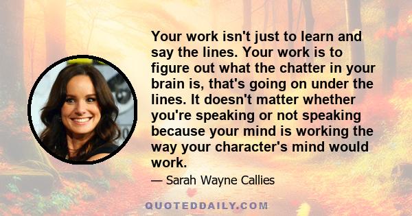 Your work isn't just to learn and say the lines. Your work is to figure out what the chatter in your brain is, that's going on under the lines. It doesn't matter whether you're speaking or not speaking because your mind 