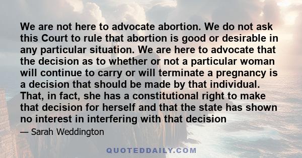 We are not here to advocate abortion. We do not ask this Court to rule that abortion is good or desirable in any particular situation. We are here to advocate that the decision as to whether or not a particular woman