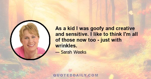 As a kid I was goofy and creative and sensitive. I like to think I'm all of those now too - just with wrinkles.