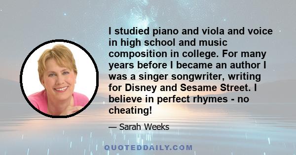 I studied piano and viola and voice in high school and music composition in college. For many years before I became an author I was a singer songwriter, writing for Disney and Sesame Street. I believe in perfect rhymes