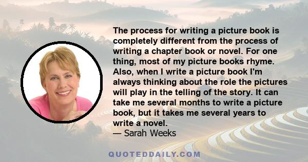 The process for writing a picture book is completely different from the process of writing a chapter book or novel. For one thing, most of my picture books rhyme. Also, when I write a picture book I'm always thinking