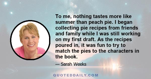 To me, nothing tastes more like summer than peach pie. I began collecting pie recipes from friends and family while I was still working on my first draft. As the recipes poured in, it was fun to try to match the pies to 