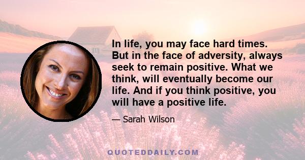 In life, you may face hard times. But in the face of adversity, always seek to remain positive. What we think, will eventually become our life. And if you think positive, you will have a positive life.