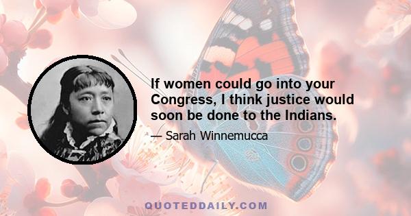 If women could go into your Congress, I think justice would soon be done to the Indians.