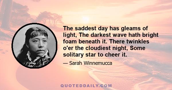 The saddest day has gleams of light, The darkest wave hath bright foam beneath it. There twinkles o'er the cloudiest night, Some solitary star to cheer it.