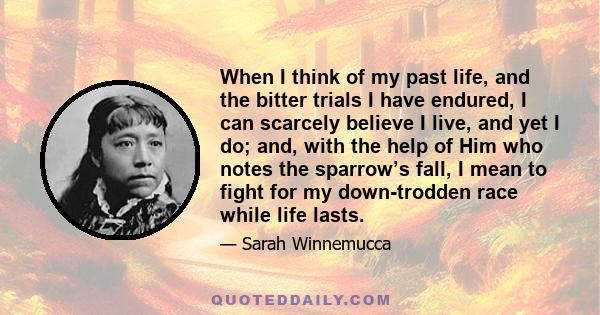 When I think of my past life, and the bitter trials I have endured, I can scarcely believe I live, and yet I do; and, with the help of Him who notes the sparrow’s fall, I mean to fight for my down-trodden race while