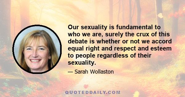 Our sexuality is fundamental to who we are, surely the crux of this debate is whether or not we accord equal right and respect and esteem to people regardless of their sexuality.