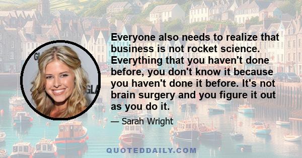 Everyone also needs to realize that business is not rocket science. Everything that you haven't done before, you don't know it because you haven't done it before. It's not brain surgery and you figure it out as you do