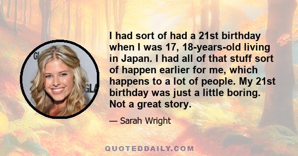 I had sort of had a 21st birthday when I was 17, 18-years-old living in Japan. I had all of that stuff sort of happen earlier for me, which happens to a lot of people. My 21st birthday was just a little boring. Not a