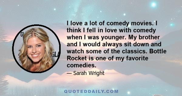 I love a lot of comedy movies. I think I fell in love with comedy when I was younger. My brother and I would always sit down and watch some of the classics. Bottle Rocket is one of my favorite comedies.