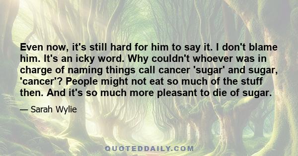 Even now, it's still hard for him to say it. I don't blame him. It's an icky word. Why couldn't whoever was in charge of naming things call cancer 'sugar' and sugar, 'cancer'? People might not eat so much of the stuff