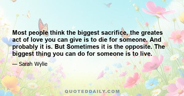 Most people think the biggest sacrifice, the greates act of love you can give is to die for someone. And probably it is. But Sometimes it is the opposite. The biggest thing you can do for someone is to live.