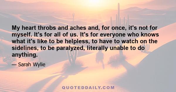 My heart throbs and aches and, for once, it's not for myself. It's for all of us. It's for everyone who knows what it's like to be helpless, to have to watch on the sidelines, to be paralyzed, literally unable to do