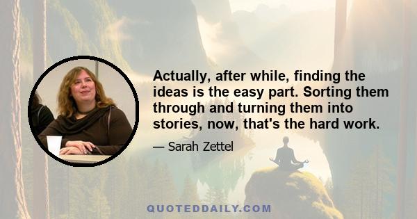 Actually, after while, finding the ideas is the easy part. Sorting them through and turning them into stories, now, that's the hard work.