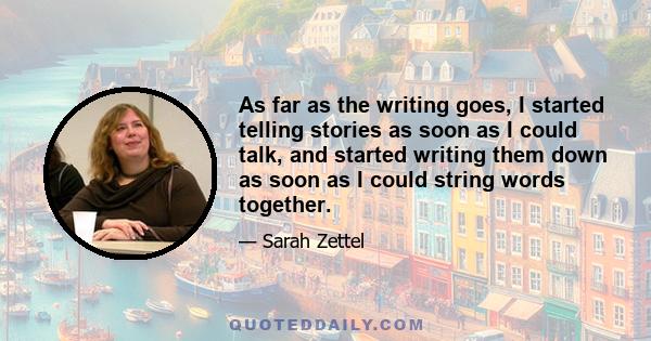 As far as the writing goes, I started telling stories as soon as I could talk, and started writing them down as soon as I could string words together.