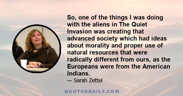 So, one of the things I was doing with the aliens in The Quiet Invasion was creating that advanced society which had ideas about morality and proper use of natural resources that were radically different from ours, as