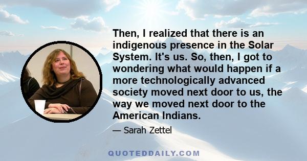 Then, I realized that there is an indigenous presence in the Solar System. It's us. So, then, I got to wondering what would happen if a more technologically advanced society moved next door to us, the way we moved next