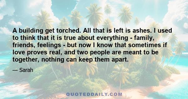 A building get torched. All that is left is ashes. I used to think that it is true about everything - family, friends, feelings - but now I know that sometimes if love proves real, and two people are meant to be