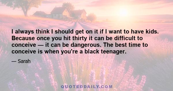 I always think I should get on it if I want to have kids. Because once you hit thirty it can be difficult to conceive — it can be dangerous. The best time to conceive is when you're a black teenager.