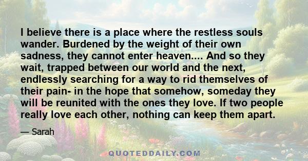 I believe there is a place where the restless souls wander. Burdened by the weight of their own sadness, they cannot enter heaven.... And so they wait, trapped between our world and the next, endlessly searching for a