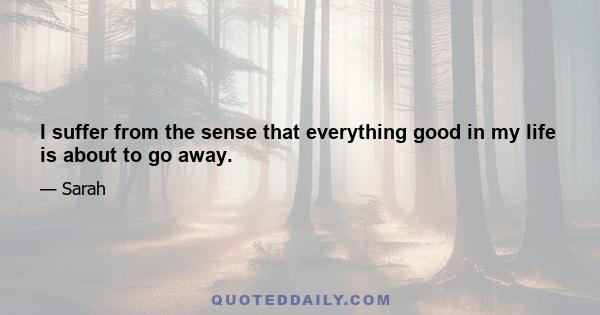 I suffer from the sense that everything good in my life is about to go away.