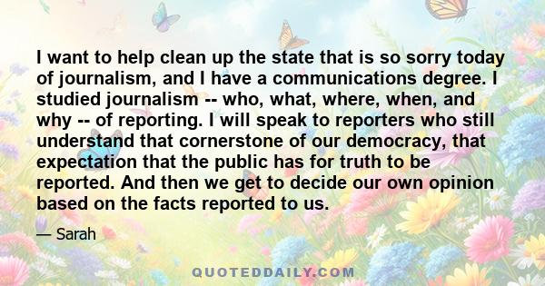 I want to help clean up the state that is so sorry today of journalism, and I have a communications degree. I studied journalism -- who, what, where, when, and why -- of reporting. I will speak to reporters who still