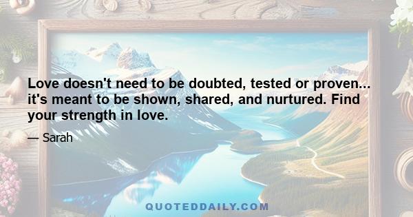 Love doesn't need to be doubted, tested or proven... it's meant to be shown, shared, and nurtured. Find your strength in love.