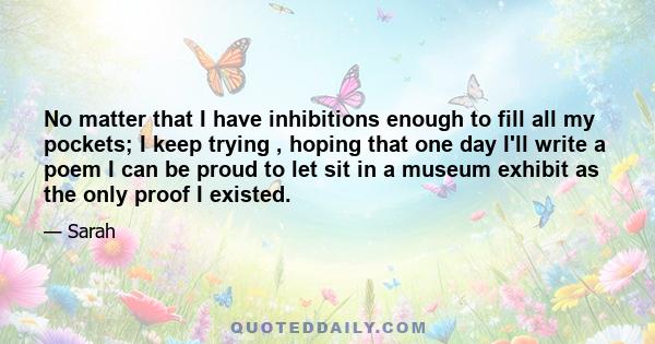 No matter that I have inhibitions enough to fill all my pockets; I keep trying , hoping that one day I'll write a poem I can be proud to let sit in a museum exhibit as the only proof I existed.