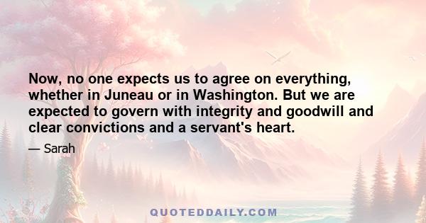 Now, no one expects us to agree on everything, whether in Juneau or in Washington. But we are expected to govern with integrity and goodwill and clear convictions and a servant's heart.