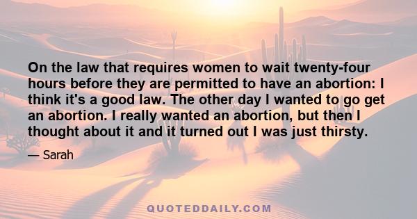 On the law that requires women to wait twenty-four hours before they are permitted to have an abortion: I think it's a good law. The other day I wanted to go get an abortion. I really wanted an abortion, but then I