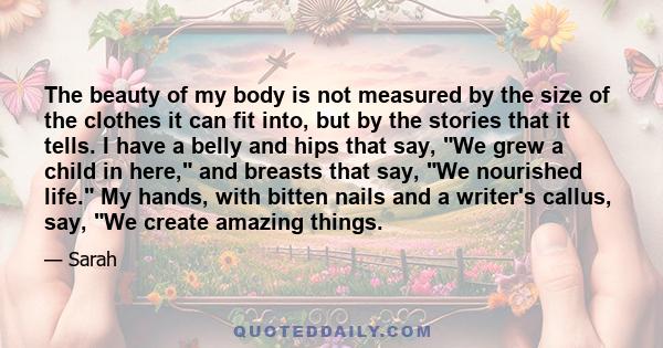 The beauty of my body is not measured by the size of the clothes it can fit into, but by the stories that it tells. I have a belly and hips that say, We grew a child in here, and breasts that say, We nourished life. My